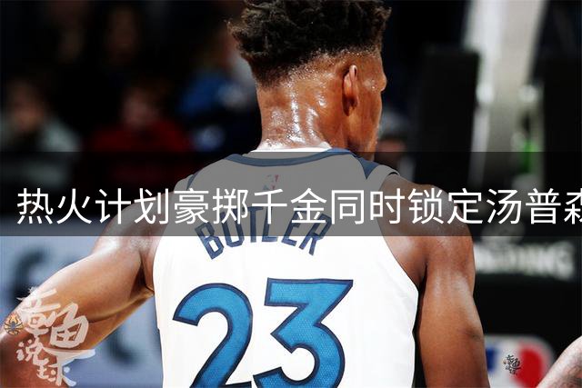 热火计划豪掷千金同时锁定汤普森与德罗赞两大球星